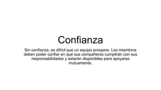 Confianza
Sin confianza, es difícil que un equipo prospere. Los miembros
deben poder confiar en que sus compañeros cumplirán con sus
responsabilidades y estarán disponibles para apoyarse
mutuamente.
 