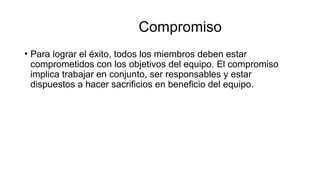 Compromiso
• Para lograr el éxito, todos los miembros deben estar
comprometidos con los objetivos del equipo. El compromiso
implica trabajar en conjunto, ser responsables y estar
dispuestos a hacer sacrificios en beneficio del equipo.
 