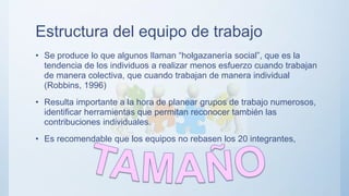 Estructura del equipo de trabajo
• Se produce lo que algunos llaman “holgazanería social”, que es la
tendencia de los individuos a realizar menos esfuerzo cuando trabajan
de manera colectiva, que cuando trabajan de manera individual
(Robbins, 1996)
• Resulta importante a la hora de planear grupos de trabajo numerosos,
identificar herramientas que permitan reconocer también las
contribuciones individuales.
• Es recomendable que los equipos no rebasen los 20 integrantes,
 