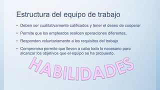 Estructura del equipo de trabajo
• Deben ser cualitativamente calificados y tener el deseo de cooperar
• Permite que los empleados realicen operaciones diferentes,
• Responden voluntariamente a los requisitos del trabajo
• Compromiso permite que lleven a cabo todo lo necesario para
alcanzar los objetivos que el equipo se ha propuesto.
 