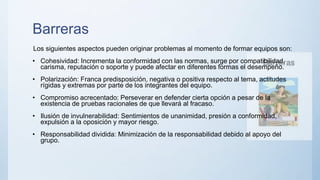 Barreras
Los siguientes aspectos pueden originar problemas al momento de formar equipos son:
• Cohesividad: Incrementa la conformidad con las normas, surge por compatibilidad,
carisma, reputación o soporte y puede afectar en diferentes formas el desempeño.
• Polarización: Franca predisposición, negativa o positiva respecto al tema, actitudes
rígidas y extremas por parte de los integrantes del equipo.
• Compromiso acrecentado: Perseverar en defender cierta opción a pesar de la
existencia de pruebas racionales de que llevará al fracaso.
• Ilusión de invulnerabilidad: Sentimientos de unanimidad, presión a conformidad,
expulsión a la oposición y mayor riesgo.
• Responsabilidad dividida: Minimización de la responsabilidad debido al apoyo del
grupo.
 