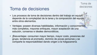 Toma de decisiones
• Los procesos de toma de decisiones dentro del trabajo en equipo,
depende de la complejidad de la tarea y la composición del equipo
entre otros elementos.
• Ventajas: poseen diversas habilidades, información y conocimientos
más completos, mayores enfoques, mayor aceptación de una
solución, consenso e ideales democráticos.
• ƒ
Desventajas: consumen mayor tiempo, mayor costo, presiones del
grupo, tendencia al promedio, dominio de pocas personas y se
comparte la responsabilidad dando origen a la holgazanería.
 