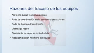 Razones del fracaso de los equipos
• No tener metas y objetivos claros
• Falta de coordinación en la secuencia de acciones
• Falta de buena administración
• Liderazgo rígido
• Desinterés en dejar su individualidad
 Rezagar a algún miembro del equipo
 