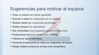 Sugerencias para motivar al equipos
 Crear un entorno de trabajo agradable
 Conocer a todos los integrantes por su nombre
 Mostrar interés por inquietudes personales
 Dedicar tiempo a la capacitación
 Dar continuidad a los programas que la empresa inicie
 Proporcionar suficiente tiempo para el trabajo
 Felicitar por logros obtenidos
 Fomentar el autocontrol en todos los integrantes del equipo
 Mostar calidad humana en el trato a los compañeros
 