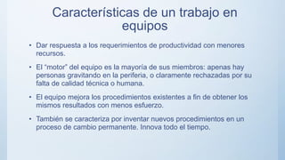 Características de un trabajo en
equipos
• Dar respuesta a los requerimientos de productividad con menores
recursos.
• El “motor” del equipo es la mayoría de sus miembros: apenas hay
personas gravitando en la periferia, o claramente rechazadas por su
falta de calidad técnica o humana.
• El equipo mejora los procedimientos existentes a fin de obtener los
mismos resultados con menos esfuerzo.
• También se caracteriza por inventar nuevos procedimientos en un
proceso de cambio permanente. Innova todo el tiempo.
 