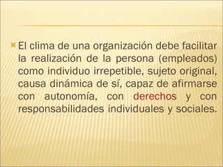 El clima de una organización debe facilitar la realización de la persona (empleados) como individuo irrepetible, sujeto original, causa dinámica de sí, capaz de afirmarse con autonomía, con  derechos  y con responsabilidades individuales y sociales.  