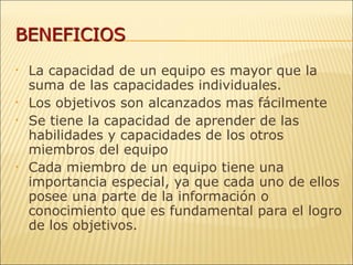 La capacidad de un equipo es mayor que la suma de las capacidades individuales. Los objetivos son alcanzados mas fácilmente Se tiene la capacidad de aprender de las habilidades y capacidades de los otros miembros del equipo Cada miembro de un equipo tiene una importancia especial, ya que cada uno de ellos posee una parte de la información o conocimiento que es fundamental para el logro de los objetivos. 