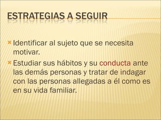 Identificar al sujeto que se necesita motivar. Estudiar sus hábitos y su  conducta  ante las demás personas y tratar de indagar con las personas allegadas a él como es en su vida familiar. 