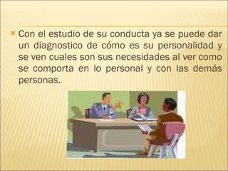 Con el estudio de su conducta ya se puede dar un diagnostico de cómo es su personalidad y se ven cuales son sus necesidades al ver como se comporta en lo personal y con las demás personas. 