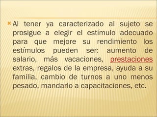 Al tener ya caracterizado al sujeto se prosigue a elegir el estímulo adecuado para que mejore su rendimiento los estímulos pueden ser: aumento de salario, más vacaciones,  prestaciones  extras, regalos de la empresa, ayuda a su familia, cambio de turnos a uno menos pesado, mandarlo a capacitaciones, etc. 