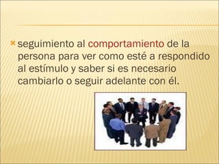 seguimiento al  comportamiento  de la persona para ver como esté a respondido al estímulo y saber si es necesario cambiarlo o seguir adelante con él. 