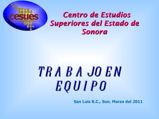 Centro de Estudios Superiores del Estado de Sonora TRABAJO EN EQUIPO San Luis R.C., Son. Marzo del 2011 
