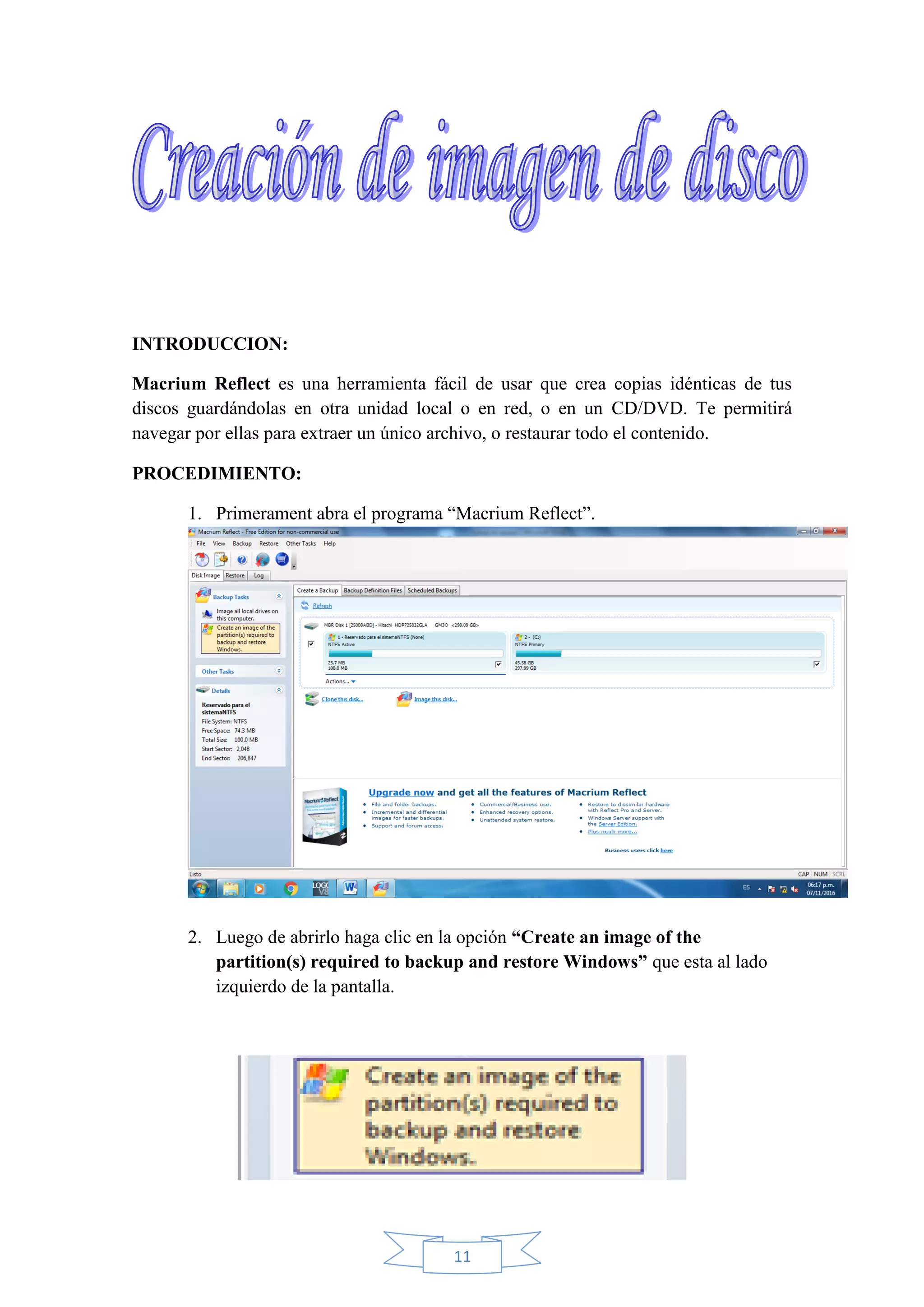 11
INTRODUCCION:
Macrium Reflect es una herramienta fácil de usar que crea copias idénticas de tus
discos guardándolas en otra unidad local o en red, o en un CD/DVD. Te permitirá
navegar por ellas para extraer un único archivo, o restaurar todo el contenido.
PROCEDIMIENTO:
1. Primerament abra el programa “Macrium Reflect”.
2. Luego de abrirlo haga clic en la opción “Create an image of the
partition(s) required to backup and restore Windows” que esta al lado
izquierdo de la pantalla.
 