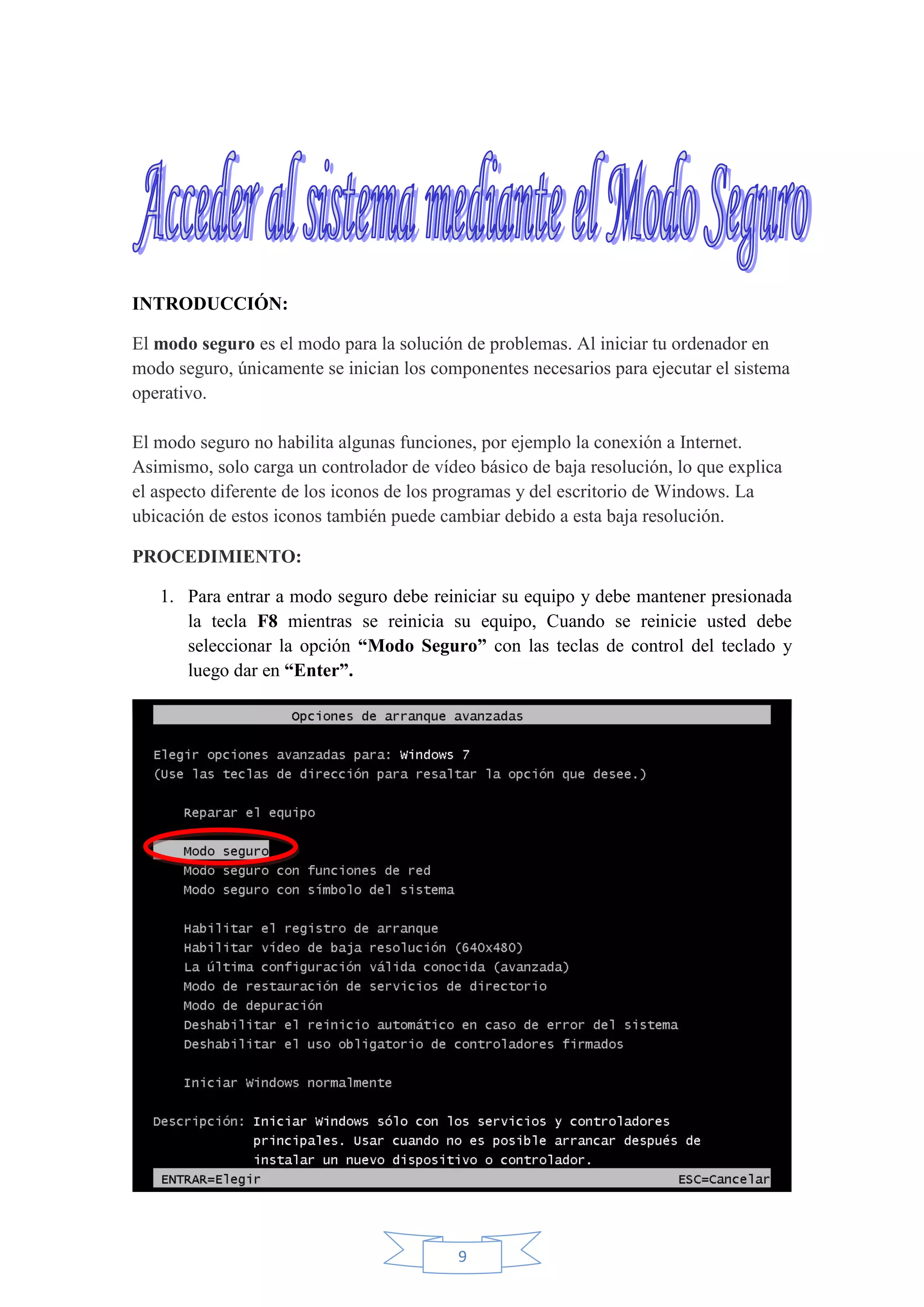 9
INTRODUCCIÓN:
El modo seguro es el modo para la solución de problemas. Al iniciar tu ordenador en
modo seguro, únicamente se inician los componentes necesarios para ejecutar el sistema
operativo.
El modo seguro no habilita algunas funciones, por ejemplo la conexión a Internet.
Asimismo, solo carga un controlador de vídeo básico de baja resolución, lo que explica
el aspecto diferente de los iconos de los programas y del escritorio de Windows. La
ubicación de estos iconos también puede cambiar debido a esta baja resolución.
PROCEDIMIENTO:
1. Para entrar a modo seguro debe reiniciar su equipo y debe mantener presionada
la tecla F8 mientras se reinicia su equipo, Cuando se reinicie usted debe
seleccionar la opción “Modo Seguro” con las teclas de control del teclado y
luego dar en “Enter”.
 
