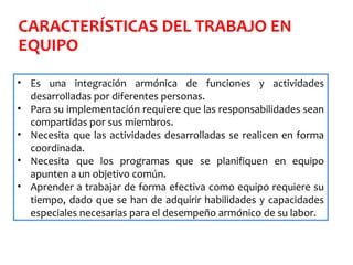 CARACTERÍSTICAS DEL TRABAJO EN
EQUIPO
• Es una integración armónica de funciones y actividades
desarrolladas por diferentes personas.
• Para su implementación requiere que las responsabilidades sean
compartidas por sus miembros.
• Necesita que las actividades desarrolladas se realicen en forma
coordinada.
• Necesita que los programas que se planifiquen en equipo
apunten a un objetivo común.
• Aprender a trabajar de forma efectiva como equipo requiere su
tiempo, dado que se han de adquirir habilidades y capacidades
especiales necesarias para el desempeño armónico de su labor.
 
