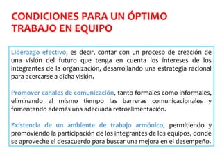CONDICIONES PARA UN ÓPTIMO
TRABAJO EN EQUIPO
Liderazgo efectivo, es decir, contar con un proceso de creación de
una visión del futuro que tenga en cuenta los intereses de los
integrantes de la organización, desarrollando una estrategia racional
para acercarse a dicha visión.
Promover canales de comunicación, tanto formales como informales,
eliminando al mismo tiempo las barreras comunicacionales y
fomentando además una adecuada retroalimentación.
Existencia de un ambiente de trabajo armónico, permitiendo y
promoviendo la participación de los integrantes de los equipos, donde
se aproveche el desacuerdo para buscar una mejora en el desempeño.
 