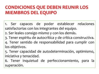 CONDICIONES QUE DEBEN REUNIR LOS
MIEMBROS DEL EQUIPO
1. Ser capaces de poder establecer relaciones
satisfactorias con los integrantes del equipo.
2. Ser leales consigo mismo y con los demás.
3. Tener espíritu de autocrítica y de crítica constructiva.
4. Tener sentido de responsabilidad para cumplir con
los objetivos.
5. Tener capacidad de autodeterminación, optimismo,
iniciativa y tenacidad.
6. Tener inquietud de perfeccionamiento, para la
superación.
 
