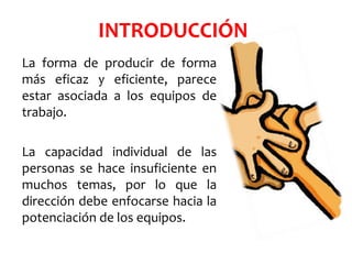 INTRODUCCIÓN
La forma de producir de forma
más eficaz y eficiente, parece
estar asociada a los equipos de
trabajo.
La capacidad individual de las
personas se hace insuficiente en
muchos temas, por lo que la
dirección debe enfocarse hacia la
potenciación de los equipos.
 