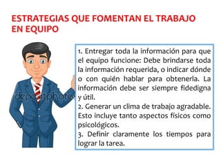 ESTRATEGIAS QUE FOMENTAN EL TRABAJO
EN EQUIPO
1. Entregar toda la información para que
el equipo funcione: Debe brindarse toda
la información requerida, o indicar dónde
o con quién hablar para obtenerla. La
información debe ser siempre fidedigna
y útil.
2. Generar un clima de trabajo agradable.
Esto incluye tanto aspectos físicos como
psicológicos.
3. Definir claramente los tiempos para
lograr la tarea.
 