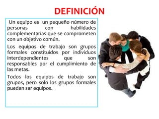 DEFINICIÓN
Un equipo es un pequeño número de
personas con habilidades
complementarias que se comprometen
con un objetivo común.
Los equipos de trabajo son grupos
formales constituidos por individuos
interdependientes que son
responsables por el cumplimiento de
las metas.
Todos los equipos de trabajo son
grupos, pero solo los grupos formales
pueden ser equipos.
 