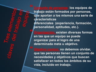  Conjunto de personas: los equipos de
trabajo están formados por personas,
que aportan a los mismos una serie de
características
diferenciales (experiencia, formación,
personalidad, aptitudes, etc.).
 Organización: existen diversas formas
en las que un equipo se puede
organizar para el logro de una
determinada meta u objetivo.
 Objetivo común: no debemos olvidar,
que las personas tienen un conjunto de
necesidades y objetivos que buscan
satisfacer en todos los ámbitos de su
vida, incluido en trabajo.
 