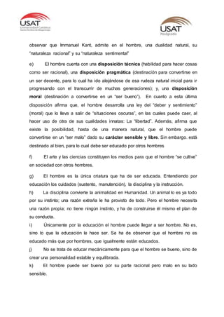 observar que Immanuel Kant, admite en el hombre, una dualidad natural, su
“naturaleza racional” y su “naturaleza sentimental”
e) El hombre cuenta con una disposición técnica (habilidad para hacer cosas
como ser racional), una disposición pragmática (destinación para convertirse en
un ser decente, para lo cual ha ido alejándose de esa rudeza natural inicial para ir
progresando con el transcurrir de muchas generaciones); y, una disposición
moral (destinación a convertirse en un “ser bueno”). En cuanto a esta última
disposición afirma que, el hombre desarrolla una ley del “deber y sentimiento”
(moral) que lo lleva a salir de “situaciones oscuras”, en las cuales puede caer, al
hacer uso de otra de sus cualidades innatas: La “libertad”. Además, afirma que
existe la posibilidad, hasta de una manera natural, que el hombre puede
convertirse en un “ser malo” dado su carácter sensible y libre. Sin embargo. está
destinado al bien, para lo cual debe ser educado por otros hombres
f) El arte y las ciencias constituyen los medios para que el hombre “se cultive”
en sociedad con otros hombres.
g) El hombre es la única criatura que ha de ser educada. Entendiendo por
educación los cuidados (sustento, manutención), la disciplina y la instrucción.
h) La disciplina convierte la animalidad en Humanidad. Un animal lo es ya todo
por su instinto; una razón extraña le ha provisto de todo. Pero el hombre necesita
una razón propia; no tiene ningún instinto, y ha de construirse él mismo el plan de
su conducta.
i) Únicamente por la educación el hombre puede llegar a ser hombre. No es,
sino lo que la educación le hace ser. Se ha de observar que el hombre no es
educado más que por hombres, que igualmente están educados.
j) No se trata de educar mecánicamente para que el hombre se bueno, sino de
crear una personalidad estable y equilibrada.
k) El hombre puede ser bueno por su parte racional pero malo en su lado
sensible.
 