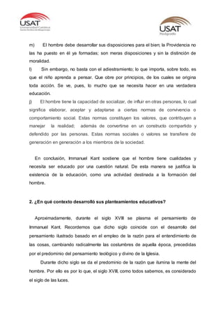 m) El hombre debe desarrollar sus disposiciones para el bien; la Providencia no
las ha puesto en él ya formadas; son meras disposiciones y sin la distinción de
moralidad.
l) Sin embargo, no basta con el adiestramiento; lo que importa, sobre todo, es
que el niño aprenda a pensar. Que obre por principios, de los cuales se origina
toda acción. Se ve, pues, lo mucho que se necesita hacer en una verdadera
educación.
j) El hombre tiene la capacidad de socializar, de influir en otras personas, lo cual
significa elaborar, aceptar y adaptarse a ciertas normas de convivencia o
comportamiento social. Estas normas constituyen los valores, que contribuyen a
manejar la realidad; además de convertirse en un constructo compartido y
defendido por las personas. Estas normas sociales o valores se transfiere de
generación en generación a los miembros de la sociedad.
En conclusión, Immanuel Kant sostiene que el hombre tiene cualidades y
necesita ser educado por una cuestión natural. De esta manera se justifica la
existencia de la educación, como una actividad destinada a la formación del
hombre.
2. ¿En qué contexto desarrolló sus planteamientos educativos?
Aproximadamente, durante el siglo XVIII se plasma el pensamiento de
Immanuel Kant. Recordemos que dicho siglo coincide con el desarrollo del
pensamiento ilustrado basado en el empleo de la razón para el entendimiento de
las cosas, cambiando radicalmente las costumbres de aquella época, precedidas
por el predominio del pensamiento teológico y divino de la Iglesia.
Durante dicho siglo se da el predominio de la razón que ilumina la mente del
hombre. Por ello es por lo que, el siglo XVIII, como todos sabemos, es considerado
el siglo de las luces.
 