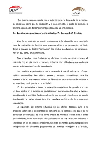 Se observa un gran interés por el entendimiento, la búsqueda de la verdad,
la crítica; así como por la educación y el conocimiento, al punto de editarse la
primera recopilación del conocimiento de la época: La enciclopedia.
3. ¿Qué alcances permanecen en la actualidad? ¿Qué cambió? Explique
Uno de los alcances es seguir considerando a la educación como un medio
para la realización del hombre, para que éste alcance su destinación; es decir,
llegar a alcanzar su destino: “ser bueno”. Ese medio -la educación- se caracteriza,
hoy en día, por su gran dinamismo.
Que el hombre, para “cultivarse” o educarse necesita de otros hombres. Al
respecto, hoy en día, como un cambio, podemos citar, el hecho de que contamos
con un sistema educativo más estructurado.
Los cambios experimentados en el orden de lo social, cultural, económico,
político, demográfico, han abierto nuevas y mayores oportunidades para los
jóvenes, a la vez que nuevas y viejas problemáticas para su desarrollo personal y
su inserción y participación en la sociedad.
En las sociedades actuales, la educación escolarizada ha pasado a ocupar
un lugar central en el proceso de socialización y formación de los niños y jóvenes,
constituyendo la actividad fundamental con la que general e idealmente se asocia
la existencia de varias etapas de la vida. La educación hoy en día tiene una mayor
importancia.
La expansión del sistema educativo en las últimas décadas, junto a la
creciente valoración y concientización por parte de la población del papel de la
educación escolarizada, no sólo como medio de movilidad social, sino, y quizá
principalmente, como herramienta indispensable de los individuos para moverse e
interactuar en las sociedades modernas, han sido elementos que han propiciado la
incorporación de crecientes proporciones de hombres y mujeres a la escuela,
 