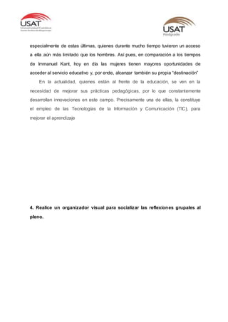 especialmente de estas últimas, quienes durante mucho tiempo tuvieron un acceso
a ella aún más limitado que los hombres. Así pues, en comparación a los tiempos
de Immanuel Kant, hoy en día las mujeres tienen mayores oportunidades de
acceder al servicio educativo y, por ende, alcanzar también su propia “destinación”
En la actualidad, quienes están al frente de la educación, se ven en la
necesidad de mejorar sus prácticas pedagógicas, por lo que constantemente
desarrollan innovaciones en este campo. Precisamente una de ellas, la constituye
el empleo de las Tecnologías de la Información y Comunicación (TIC), para
mejorar el aprendizaje
4. Realice un organizador visual para socializar las reflexiones grupales al
pleno.
 