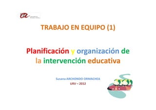 TRABAJO EN EQUIPO (1)


Planificación y organización de
   la intervención educativa

        Susana ARCHONDO ORMACHEA
                 URV – 2012
 