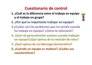 Cuestionario de control
1. ¿Cuál es la diferencia entre el trabajo en equipo
   y el trabajo en grupo?
2. ¿Por qué es importante trabajar en equipo?
3.¿Cuáles son los problemas que ha tenido cuando
   ha trabajo en equipo? ¿Cómo lo solucionó?
4. ¿Qué rol generalmente asumes cuando trabajas
   en equipo?¿Qué opinas de la rotación de roles?
5. ¿Qué opinas de un liderazgo democrático?
6. ¿Cuándo un equipo es maduro? ¿Cuáles sus
   características?
 