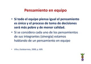 Pensamiento en equipo
• Si todo el equipo piensa igual el pensamiento
  es único y el proceso de toma de decisiones
  será más pobre y de menor calidad.
• Si se considera cada uno de los pensamientos
  de sus integrantes (sinergia) estamos
  hablando de un pensamiento en equipo

• Villa y Solabarrieta, 2000, p. 609.
 