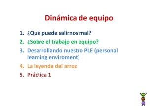 Dinámica de equipo
1. ¿Qué puede salirnos mal?
2. ¿Sobre el trabajo en equipo?
3. Desarrollando nuestro PLE (personal
   learning enviroment)
4. La leyenda del arroz
5. Práctica 1
 