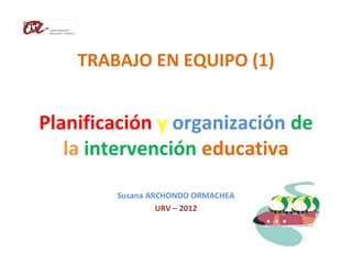 TRABAJO EN EQUIPO (1)


Planificación y organización de
   la intervención educativa

        Susana ARCHONDO ORMACHEA
                 URV – 2012
 
