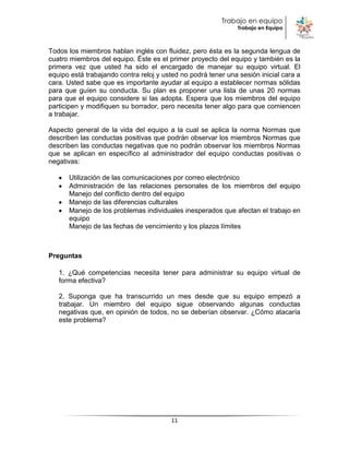 Trabajo en equipo
                                                               Trabajo en Equipo



Todos los miembros hablan inglés con fluidez, pero ésta es la segunda lengua de
cuatro miembros del equipo. Éste es el primer proyecto del equipo y también es la
primera vez que usted ha sido el encargado de manejar su equipo virtual. El
equipo está trabajando contra reloj y usted no podrá tener una sesión inicial cara a
cara. Usted sabe que es importante ayudar al equipo a establecer normas sólidas
para que guíen su conducta. Su plan es proponer una lista de unas 20 normas
para que el equipo considere si las adopta. Espera que los miembros del equipo
participen y modifiquen su borrador, pero necesita tener algo para que comiencen
a trabajar.

Aspecto general de la vida del equipo a la cual se aplica la norma Normas que
describen las conductas positivas que podrán observar los miembros Normas que
describen las conductas negativas que no podrán observar los miembros Normas
que se aplican en específico al administrador del equipo conductas positivas o
negativas:

      Utilización de las comunicaciones por correo electrónico
      Administración de las relaciones personales de los miembros del equipo
      Manejo del conflicto dentro del equipo
      Manejo de las diferencias culturales
      Manejo de los problemas individuales inesperados que afectan el trabajo en
      equipo
      Manejo de las fechas de vencimiento y los plazos límites



Preguntas

   1. ¿Qué competencias necesita tener para administrar su equipo virtual de
   forma efectiva?

   2. Suponga que ha transcurrido un mes desde que su equipo empezó a
   trabajar. Un miembro del equipo sigue observando algunas conductas
   negativas que, en opinión de todos, no se deberían observar. ¿Cómo atacaría
   este problema?




                                        11
 