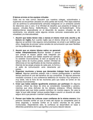 Trabajo en equipo
                                                            Trabajo en Equipo




8 típicos errores en los equipos virtuales
Cada vez es más común descubrir que nuestros colegas, subordinados o
superiores se encuentran ubicados en otras partes del mundo. Pero lejos estamos
aún de sentirnos lo suficientemente cómodos trabajando en un ambiente carente
de relaciones cara a cara. A la infinidad de desafíos que presenta el trabajo en
equipos virtuales, Nancy Settle-Murphy, fundadora de GuidedInsight, firma
estadounidense especializada en el desarrollo de equipos virtuales de alto
rendimiento, nos advierte sobre algunos errores comunes ocasionados por la
virtualidad y la interculturalidad:
1. Asumir que todos tienen más o menos el mismo nivel oral, escrito y de
   lectura en inglés. Aun cuando inglés sea el idioma oficial en tu compañía,
   algunos se sentirán más seguros comunicándose vía email o por teléfono que
   otros. Asegúrate de proveer varios canales de comunicación que sean flexibles
   con las preferencias del equipo.

2. Asumir que un mismo idioma nativo no generará
   malas interpretaciones. Muchos tienden a pensar
   que porque el equipo global está integrado por
   personas de países que hablan español por ejemplo,
   no existirán inconvenientes. Si bien el español es la
   lengua nativa de muchos países, existen infinidad de
   diferencias en los significados de las mismas palabras.
   Además de las jergas propias de cada país, la forma y
   el estilo de comunicación varía claramente por
   países.
3. Organizar reuniones y tareas que demanden trabajar fuera del horario
   laboral. Algunas personas estarán más o menos predispuestas a sacrificar
   tiempo personal en pos del beneficio de sus compañías. Si algunas personas
   necesitan sumarse a una conferencia telefónica en horarios muy temprano o
   muy tarde, rota la hora de las reuniones para que todos se turnen en los
   horarios inconvenientes.
4. Creer que todos estarán igualmente ansiosos por participar. En algunas
   culturas, criticar las ideas de otros es considerado inaceptable y grosero,
   mientras que otras disfrutan de los debates enérgicos. Ofrece distintas
   alternativas para que todos puedan contribuir de manera segura. No uses la
   regla “el que calla otorga” porque puedes llegar a asumir un acuerdo sin estar
   seguro de lo que piensan o sienten ciertas personas.

5. Pensar que todas las culturas crean confianza de la misma manera. Una
   persona necesita confiar en que el resto del equipo es competente para la
   tarea asignada o necesita confiar en la buena voluntad de las partes
   involucradas. Dependiendo esto, la confianza se desarrollará en base a
   diferentes parámetros de lo que significa una buena relación laboral.

                                       12
 