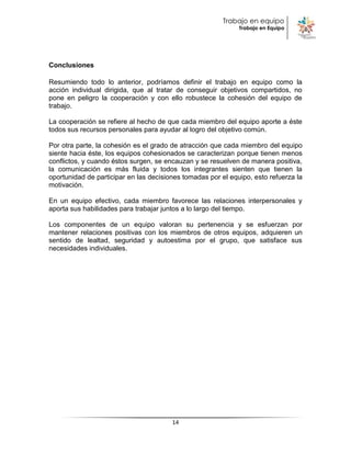 Trabajo en equipo
                                                              Trabajo en Equipo




Conclusiones

Resumiendo todo lo anterior, podríamos definir el trabajo en equipo como la
acción individual dirigida, que al tratar de conseguir objetivos compartidos, no
pone en peligro la cooperación y con ello robustece la cohesión del equipo de
trabajo.

La cooperación se refiere al hecho de que cada miembro del equipo aporte a éste
todos sus recursos personales para ayudar al logro del objetivo común.

Por otra parte, la cohesión es el grado de atracción que cada miembro del equipo
siente hacia éste, los equipos cohesionados se caracterizan porque tienen menos
conflictos, y cuando éstos surgen, se encauzan y se resuelven de manera positiva,
la comunicación es más fluida y todos los integrantes sienten que tienen la
oportunidad de participar en las decisiones tomadas por el equipo, esto refuerza la
motivación.

En un equipo efectivo, cada miembro favorece las relaciones interpersonales y
aporta sus habilidades para trabajar juntos a lo largo del tiempo.

Los componentes de un equipo valoran su pertenencia y se esfuerzan por
mantener relaciones positivas con los miembros de otros equipos, adquieren un
sentido de lealtad, seguridad y autoestima por el grupo, que satisface sus
necesidades individuales.




                                        14
 