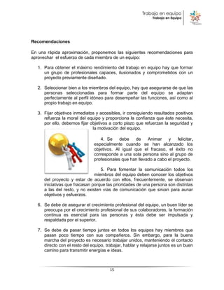 Trabajo en equipo
                                                               Trabajo en Equipo




Recomendaciones

En una rápida aproximación, proponemos las siguientes recomendaciones para
aprovechar el esfuerzo de cada miembro de un equipo:

   1. Para obtener el máximo rendimiento del trabajo en equipo hay que formar
      un grupo de profesionales capaces, ilusionados y comprometidos con un
      proyecto previamente diseñado.

   2. Seleccionar bien a los miembros del equipo, hay que asegurarse de que las
      personas seleccionadas para formar parte del equipo se adaptan
      perfectamente al perfil idóneo para desempeñar las funciones, así como al
      propio trabajo en equipo.

   3. Fijar objetivos inmediatos y accesibles, ir consiguiendo resultados positivos
      refuerza la moral del equipo y proporciona la confianza que éste necesita,
      por ello, debemos fijar objetivos a corto plazo que refuerzan la seguridad y
                               la motivación del equipo.

                                   4. Se     debe    de    Animar    y    felicitar,
                                especialmente cuando se han alcanzado los
                                objetivos. Al igual que el fracaso, el éxito no
                                corresponde a una sola persona sino al grupo de
                                profesionales que han llevado a cabo el proyecto.

                                   5. Para fomentar la comunicación todos los
                                miembros del equipo deben conocer los objetivos
      del proyecto y estar de acuerdo con ellos, frecuentemente, se observan
      iniciativas que fracasan porque las prioridades de una persona son distintas
      a las del resto, y no existen vías de comunicación que sirvan para aunar
      objetivos y esfuerzos.

   6. Se debe de asegurar el crecimiento profesional del equipo, un buen líder se
      preocupa por el crecimiento profesional de sus colaboradores, la formación
      continua es esencial para las personas y ésta debe ser impulsada y
      respaldada por el superior.

   7. Se debe de pasar tiempo juntos en todos los equipos hay miembros que
      pasan poco tiempo con sus compañeros. Sin embargo, para la buena
      marcha del proyecto es necesario trabajar unidos, manteniendo el contacto
      directo con el resto del equipo, trabajar, hablar y relajarse juntos es un buen
      camino para transmitir energías e ideas.



                                         15
 