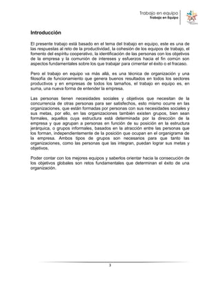 Trabajo en equipo
                                                               Trabajo en Equipo



Introducción

El presente trabajo está basado en el tema del trabajo en equipo, este es una de
las respuestas al reto de la productividad, la cohesión de los equipos de trabajo, el
fomento del espíritu cooperativo, la identificación de las personas con los objetivos
de la empresa y la comunión de intereses y esfuerzos hacia el fin común son
aspectos fundamentales sobre los que trabajar para cimentar el éxito o el fracaso.

Pero el trabajo en equipo va más allá, es una técnica de organización y una
filosofía de funcionamiento que genera buenos resultados en todos los sectores
productivos y en empresas de todos los tamaños, el trabajo en equipo es, en
suma, una nueva forma de entender la empresa.

Las personas tienen necesidades sociales y objetivos que necesitan de la
concurrencia de otras personas para ser satisfechos, esto mismo ocurre en las
organizaciones, que están formadas por personas con sus necesidades sociales y
sus metas, por ello, en las organizaciones también existen grupos, bien sean
formales, aquellos cuya estructura está determinada por la dirección de la
empresa y que agrupan a personas en función de su posición en la estructura
jerárquica, o grupos informales, basados en la atracción entre las personas que
los forman, independientemente de la posición que ocupan en el organigrama de
la empresa. Ambos tipos de grupos son necesarios para que tanto las
organizaciones, como las personas que las integran, puedan lograr sus metas y
objetivos.

Poder contar con los mejores equipos y saberlos orientar hacia la consecución de
los objetivos globales son retos fundamentales que determinan el éxito de una
organización.




                                         3
 