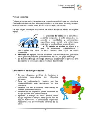 Trabajo en equipo
                                                            Trabajo en Equipo




Trabajo en equipo

Toda organización es fundamentalmente un equipo constituido por sus miembros.
Desde el nacimiento de ésta, el acuerdo básico que establecen sus integrantes es
el de trabajar en conjunto; o sea, el de formar un equipo de trabajo.

De aquí surgen conceptos importantes de aclarar: equipo de trabajo y trabajo en
equipo.

                                        El equipo de trabajo es el conjunto de
                                  personas asignadas o auto asignadas, de
                                  acuerdo a habilidades y competencias
                                  específicas, para cumplir una determinada
                                  meta bajo la conducción de un coordinador
                                        El trabajo en equipo se refiere a la
                                  serie de estrategias, procedimientos y
      metodologías que utiliza un grupo humano para lograr las metas
      propuestas.
      El trabajo en equipo, consiste en realizar una tarea específica, por medio
      de un grupo de personas, que conforman, a su vez, un grupo de trabajo.
      Se denomina trabajo en equipo a la mutua colaboración de personas a fin
      de alcanzar la consecución de un resultado determinado.




Características del trabajo en equipo

    Es una integración armónica de funciones y
     actividades     desarrolladas   por   diferentes
     personas.
    Para su implementación requiere que las
     responsabilidades sean compartidas por sus
     miembros.
    Necesita que las actividades desarrolladas se
     realicen en forma coordinada.
    Necesita que los programas que se planifiquen en
     equipo apunten a un objetivo común.
    Aprender a trabajar de forma efectiva como
     equipo requiere su tiempo, dado que se han de
     adquirir habilidades y capacidades especiales
     necesarias para el desempeño armónico de su
     labor.


                                        4
 