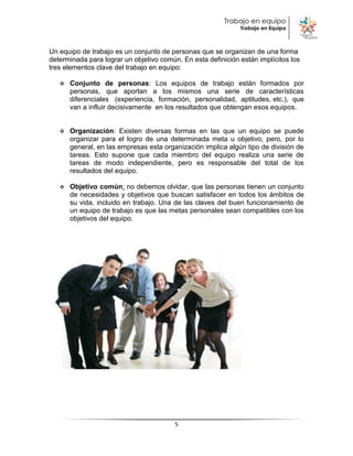 Trabajo en equipo
                                                              Trabajo en Equipo



Un equipo de trabajo es un conjunto de personas que se organizan de una forma
determinada para lograr un objetivo común. En esta definición están implícitos los
tres elementos clave del trabajo en equipo:

      Conjunto de personas: Los equipos de trabajo están formados por
       personas, que aportan a los mismos una serie de características
       diferenciales (experiencia, formación, personalidad, aptitudes, etc.), que
       van a influir decisivamente en los resultados que obtengan esos equipos.


      Organización: Existen diversas formas en las que un equipo se puede
       organizar para el logro de una determinada meta u objetivo, pero, por lo
       general, en las empresas esta organización implica algún tipo de división de
       tareas. Esto supone que cada miembro del equipo realiza una serie de
       tareas de modo independiente, pero es responsable del total de los
       resultados del equipo.

      Objetivo común: no debemos olvidar, que las personas tienen un conjunto
       de necesidades y objetivos que buscan satisfacer en todos los ámbitos de
       su vida, incluido en trabajo. Una de las claves del buen funcionamiento de
       un equipo de trabajo es que las metas personales sean compatibles con los
       objetivos del equipo.




                                         5
 