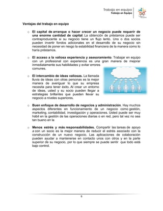 Trabajo en equipo
                                                            Trabajo en Equipo



Ventajas del trabajo en equipo

   o El capital de arranque o hacer crecer un negocio puede requerir de
     una enorme cantidad de capital. La obtención de préstamos puede ser
     contraproducente si su negocio tiene un flujo lento. Uno o dos socios
     pueden invertir fondos adicionales en el desarrollo de su negocio sin
     necesidad de poner en riesgo la estabilidad financiera de la manera como lo
     haría préstamos.

   o El acceso a la valiosa experiencia y asesoramiento. Trabajar en equipo
     con un profesional con experiencia es una gran manera de mejorar
     inmediatamente sus habilidades y evitar errores
     comunes.

   o El intercambio de ideas valiosas. La llamada
     lluvia de ideas con otras personas es la mejor
     manera de averiguar lo que su empresa
     necesita para tener éxito. Al crear un entorno
     de ideas, usted y su socio pueden llegar a
     estrategias brillantes que pueden llevar su
     negocio a niveles superiores.

   o Buen enfoque de desarrollo de negocios y administración. Hay muchos
     aspectos diferentes en funcionamiento de un negocio como gestión,
     marketing, contabilidad, investigación y operaciones. Usted puede ser muy
     hábil en la gestión de las operaciones diarias o en red, pero tal vez no sea
     tan bueno en la

   o Menos estrés y más responsabilidades. Compartir las tareas de apoyo
     a con un socio es la mejor manera de reducir el estrés asociado con la
     construcción de un nuevo negocio. Las aplicaciones de colaboración
     pueden ayudar a mantenerse en contacto unos con otros y en la parte
     superior de su negocio, por lo que siempre se puede sentir que todo está
     bajo control.




                                       6
 