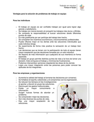 Trabajo en equipo
                                                                Trabajo en Equipo



Ventajas para la solución de problemas de trabajo en equipo


Para los individuos


   o El trabajo en equipo es ser confiable trabajar por igual para lograr algo
     grande y satisfactorio.
   o Se trabaja con menos tensión al compartir los trabajos más duros y difíciles.
   o Se comparte la responsabilidad al buscar soluciones desde diferentes
     puntos de vista.
   o Es más gratificante por ser partícipe del trabajo bien hecho.
   o Se comparten los incentivos económicos y reconocimientos profesionales.
   o Puede influirse mejor en los demás ante las soluciones individuales que
     cada individuo tenga.
   o Se experimenta de forma más positiva la sensación de un trabajo bien
     hecho.
   o Las decisiones que se toman con la participación de todo el equipo tienen
     mayor aceptación que las decisiones tomadas por un solo individuo.
   o Se dispone de más información que cualquiera de sus miembros en forma
     separada.
   o El trabajo en grupo permite distintos puntos de vista a la hora de tomar una
     decisión. Esto enriquece el trabajo y minimiza las frustraciones.
   o Podemos intercambiar opiniones respetando las ideas de los demás:
   o Logra una mayor integración entre las personas para poder conocer las
     aptitudes de los integrantes.


Para las empresas y organizaciones

   o   Aumenta la calidad del trabajo al tomarse las decisiones por consenso.
   o   Se fortalece el espíritu colectivista y el compromiso con la organización.
   o   Se reducen los tiempos en las investigaciones
       al aportar y discutir en grupo las soluciones.
   o   Disminuyen los gastos institucionales.
   o   Existe    un     mayor      conocimiento      e
       información.
   o   Surgen nuevas formas de abordar un
       problema.
   o   Se comprenden mejor las decisiones.
   o   Son más diversos los puntos de vista.
   o   Hay una mayor aceptación de las
       soluciones.




                                          7
 