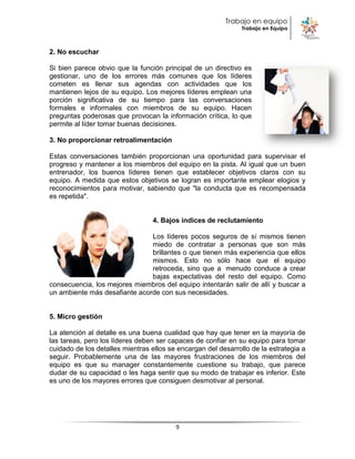 Trabajo en equipo
                                                               Trabajo en Equipo



2. No escuchar

Si bien parece obvio que la función principal de un directivo es
gestionar, uno de los errores más comunes que los líderes
cometen es llenar sus agendas con actividades que los
mantienen lejos de su equipo. Los mejores líderes emplean una
porción significativa de su tiempo para las conversaciones
formales e informales con miembros de su equipo. Hacen
preguntas poderosas que provocan la información crítica, lo que
permite al líder tomar buenas decisiones.

3. No proporcionar retroalimentación

Estas conversaciones también proporcionan una oportunidad para supervisar el
progreso y mantener a los miembros del equipo en la pista. Al igual que un buen
entrenador, los buenos líderes tienen que establecer objetivos claros con su
equipo. A medida que estos objetivos se logran es importante emplear elogios y
reconocimientos para motivar, sabiendo que "la conducta que es recompensada
es repetida".


                                 4. Bajos índices de reclutamiento

                               Los líderes pocos seguros de sí mismos tienen
                               miedo de contratar a personas que son más
                               brillantes o que tienen más experiencia que ellos
                               mismos. Esto no sólo hace que el equipo
                               retroceda, sino que a menudo conduce a crear
                               bajas expectativas del resto del equipo. Como
consecuencia, los mejores miembros del equipo intentarán salir de allí y buscar a
un ambiente más desafiante acorde con sus necesidades.


5. Micro gestión

La atención al detalle es una buena cualidad que hay que tener en la mayoría de
las tareas, pero los líderes deben ser capaces de confiar en su equipo para tomar
cuidado de los detalles mientras ellos se encargan del desarrollo de la estrategia a
seguir. Probablemente una de las mayores frustraciones de los miembros del
equipo es que su manager constantemente cuestione su trabajo, que parece
dudar de su capacidad o les haga sentir que su modo de trabajar es inferior. Este
es uno de los mayores errores que consiguen desmotivar al personal.




                                         9
 