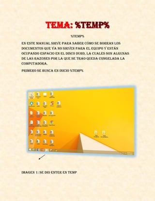 %TEMP%
En este manual sirve para saber cómo se borran los
documentos que ya no sirven para el equipo y están
ocupando espacio en el disco duro, la cuales son algunas
de las razones por la que se trao queda congelada la
computadora.
Primero se busca en inicio %Temp%
IMAGEN 1: se dio enter en temp
 