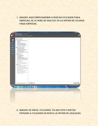 1. Imagen: aquí empezaremos a buscar Ccleaner para
empezar. Se le debe de dar clic en la opción de Cclener
para empezar.
2. Imagen: se inicia Ccleaner. Ya que este o hayas
entrado a Ccleaner se busca la opción de analizar.
 