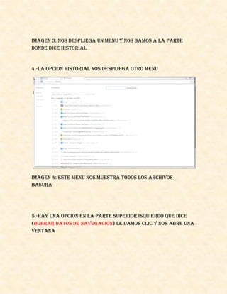 IMAGEN 3: NOS DESPLIEGA UN MENU Y NOS BAMOS A LA PARTE
DONDE DICE HISTORIAL
4.-LA OPCION HISTORIAL NOS DESPLIEGA OTRO MENU
IMAGEN 4: ESTE MENU NOS MUESTRA TODOS LOS ARCHIVOS
BASURA
5.-HAY UNA OPCION EN LA PARTE SUPERIOR ISQUIERDO QUE DICE
(BORRAR DATOS DE NAVEGACION) LE DAMOS CLIC Y NOS ABRE UNA
VENTANA
 