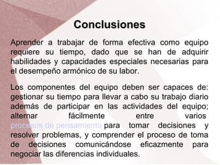 Conclusiones
Aprender a trabajar de forma efectiva como equipo
requiere su tiempo, dado que se han de adquirir
habilidades y capacidades especiales necesarias para
el desempeño armónico de su labor.
Los componentes del equipo deben ser capaces de:
gestionar su tiempo para llevar a cabo su trabajo diario
además de participar en las actividades del equipo;
alternar
fácilmente
entre
varios
procesos de pensamiento para tomar decisiones y
resolver problemas, y comprender el proceso de toma
de decisiones comunicándose eficazmente para
negociar las diferencias individuales.

 