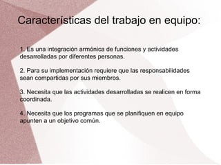 Características del trabajo en equipo:
1. Es una integración armónica de funciones y actividades
desarrolladas por diferentes personas.
2. Para su implementación requiere que las responsabilidades
sean compartidas por sus miembros.
3. Necesita que las actividades desarrolladas se realicen en forma
coordinada.
4. Necesita que los programas que se planifiquen en equipo
apunten a un objetivo común.

 
