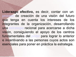 Liderazgo efectivo, es decir, contar con un
proceso de creación de una visión del futuro
que tenga en cuenta los intereses de los
integrantes de la organización, desarrollando
una estrategia racional para acercarse a dicha
visión, consiguiendo el apoyo de los centros
fundamentales del poder para lograr lo anterior
e incentivando a las personas cuyos actos son
esenciales para poner en práctica la estrategia.

 